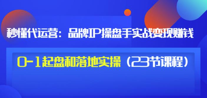 秒懂代运营：品牌IP操盘手实战赚钱，0-1起盘和落地实操（23节课程）价值199_豪客资源库