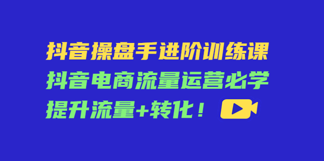 抖音操盘手进阶训练课：抖音电商流量运营必学，提升流量+转化_豪客资源库