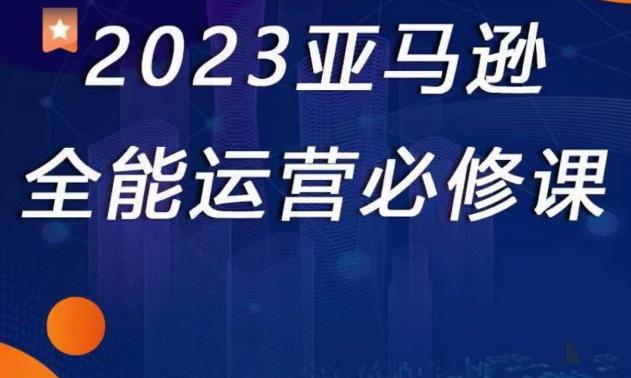 2023亚马逊全能运营必修课,全面认识亚马逊平台+精品化选品+CPC广告的极致打法_豪客资源库