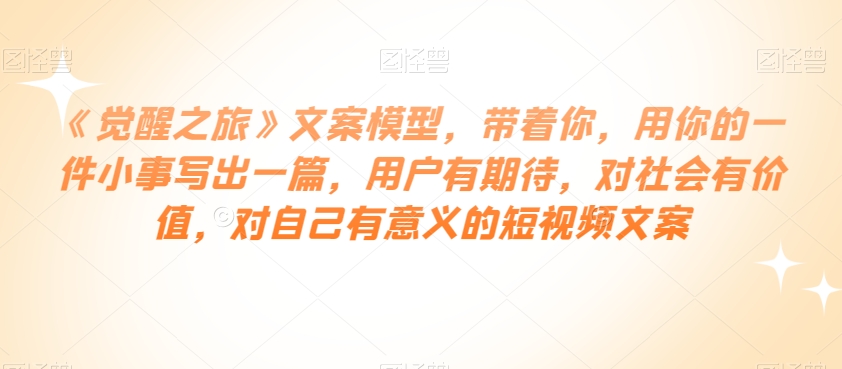 《觉醒之旅》文案模型，带着你，用你的一件小事写出一篇，用户有期待，对社会有价值，对自己有意义的短视频文案_豪客资源库