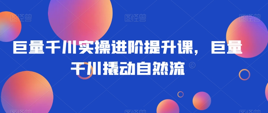 巨量千川实操进阶提升课，巨量干川撬动自然流_豪客资源库