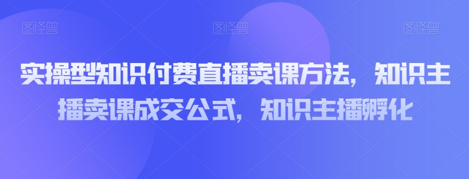实操型知识付费直播卖课方法，知识主播卖课成交公式，知识主播孵化_豪客资源库