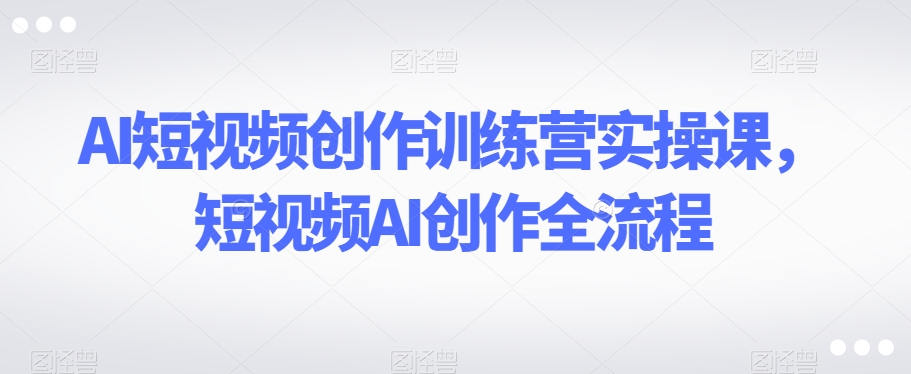 AI短视频创作训练营实操课，短视频AI创作全流程_豪客资源库