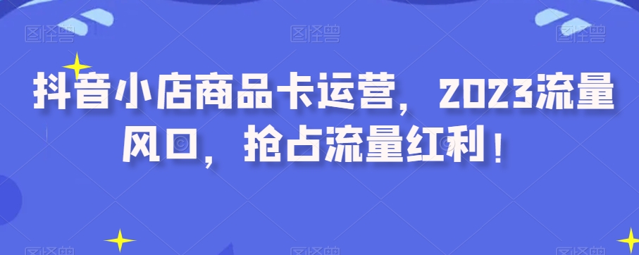 抖音小店商品卡运营，2023流量风口，抢占流量红利！_豪客资源库