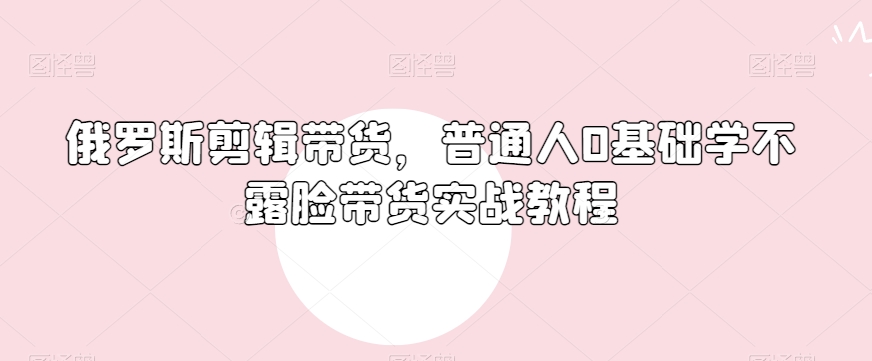 俄罗斯产品剪辑带货，普通人0基础学不露脸带货实战教程_豪客资源库