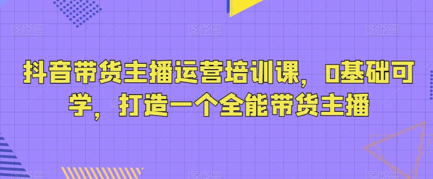 抖音带货主播运营培训课，0基础可学，打造一个全能带货主播_豪客资源库