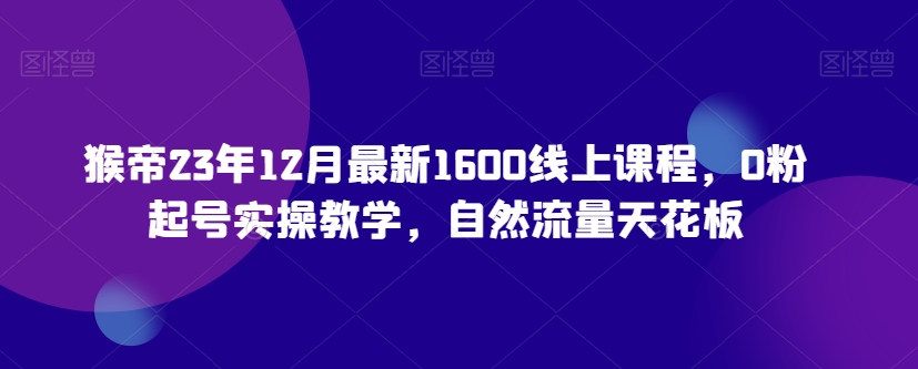 猴帝23年12月最新1600线上课程，0粉起号实操教学，自然流量天花板_豪客资源库