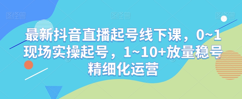 最新抖音直播起号线下课，0~1现场实操起号，1~10+放量稳号精细化运营_豪客资源库