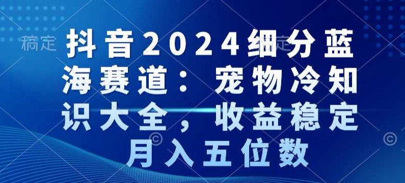 抖音2024细分蓝海赛道：宠物冷知识大全，收益稳定，月入五位数【揭秘】_豪客资源库