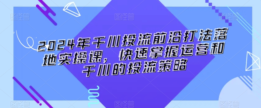 2024年千川投流前沿打法落地实操课,快速掌握运营和千川的投流策略_豪客资源库