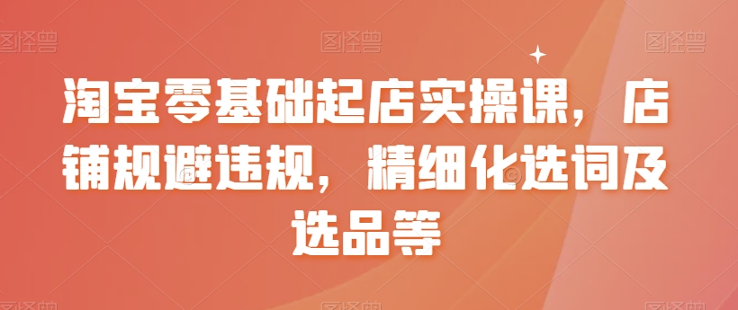 淘宝零基础起店实操课，店铺规避违规，精细化选词及选品等_豪客资源库