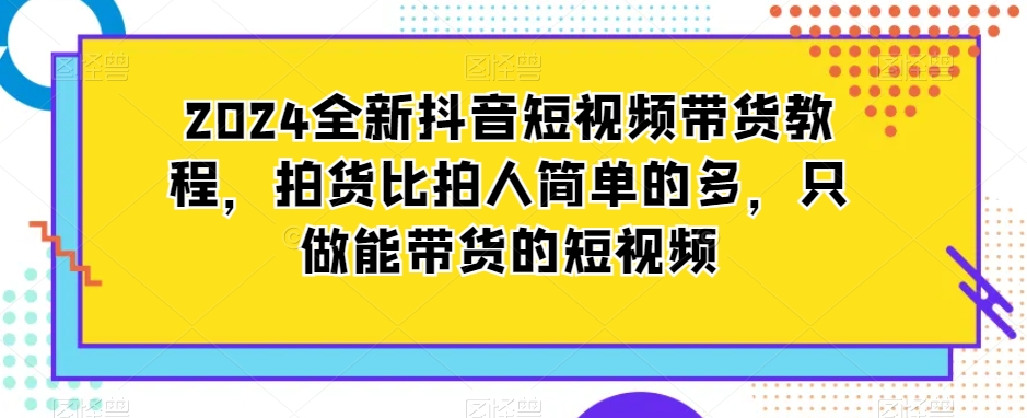 2024全新抖音短视频带货教程，拍货比拍人简单的多，只做能带货的短视频_豪客资源库