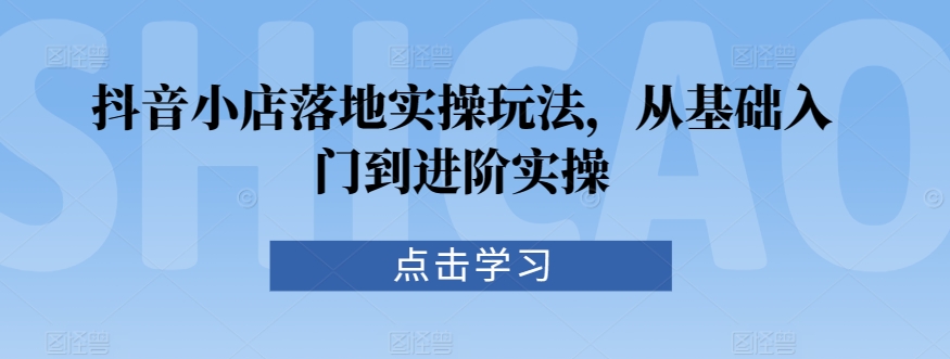 抖音小店落地实操玩法，从基础入门到进阶实操_豪客资源库