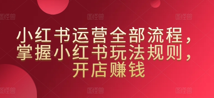 小红书运营全部流程，掌握小红书玩法规则，开店赚钱_豪客资源库