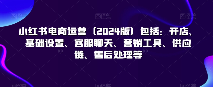 小红书电商运营（2024版）包括：开店、基础设置、客服聊天、营销工具、供应链、售后处理等_豪客资源库