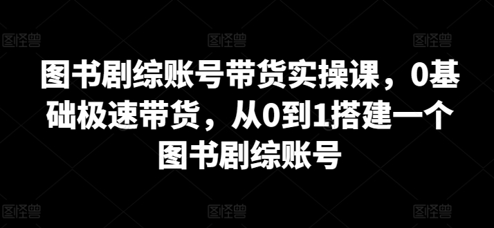 图书剧综账号带货实操课，0基础极速带货，从0到1搭建一个图书剧综账号_豪客资源库