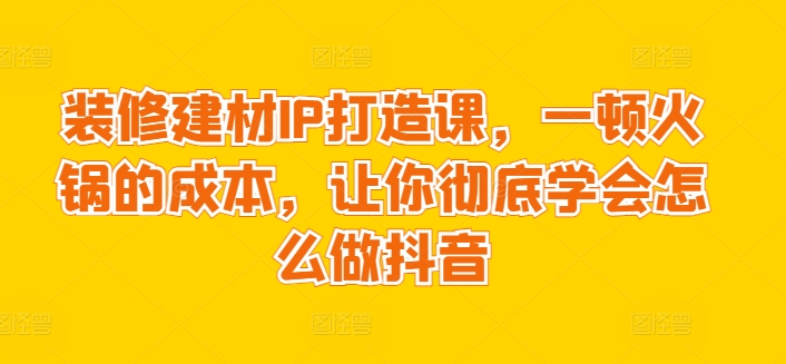 装修建材IP打造课，一顿火锅的成本，让你彻底学会怎么做抖音_豪客资源库