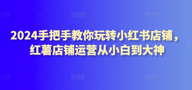 2024手把手教你玩转小红书店铺，红薯店铺运营从小白到大神_豪客资源库