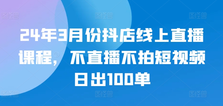 24年3月份抖店线上直播课程，不直播不拍短视频日出100单_豪客资源库