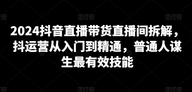 2024抖音直播带货直播间拆解，抖运营从入门到精通，普通人谋生最有效技能_豪客资源库