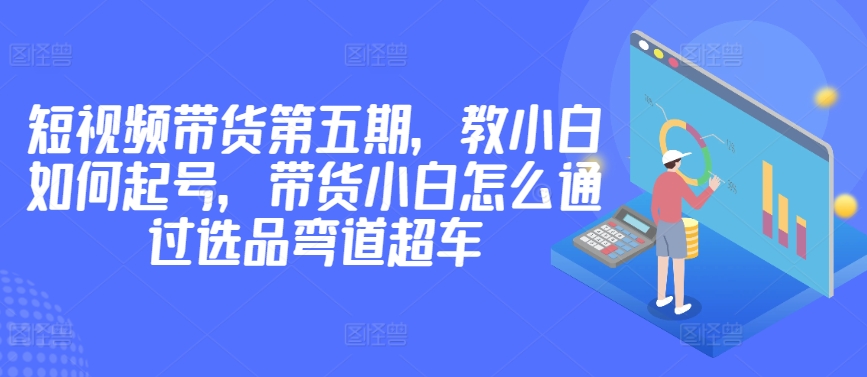 价值2980短视频带货第五期，教小白如何起号，带货小白怎么通过选品弯道超车_豪客资源库