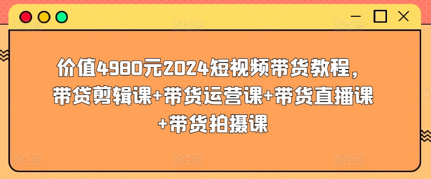 价值4980元2024短视频带货教程，带贷剪辑课+带货运营课+带货直播课+带货拍摄课_豪客资源库