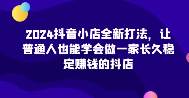 2024抖音小店全新打法，让普通人也能学会做一家长久稳定赚钱的抖店_豪客资源库