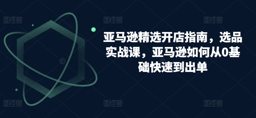 亚马逊精选开店指南，选品实战课，亚马逊如何从0基础快速到出单_豪客资源库