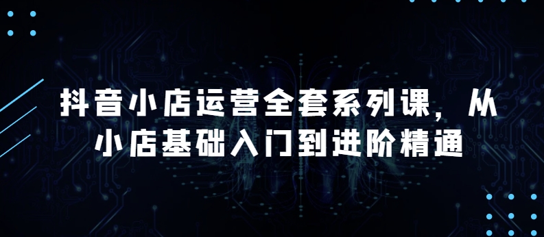 抖音小店运营全套系列课，全新升级，从小店基础入门到进阶精通，系统掌握月销百万小店的核心秘密_豪客资源库