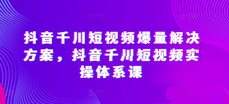 抖音千川短视频爆量解决方案，抖音千川短视频实操体系课_豪客资源库