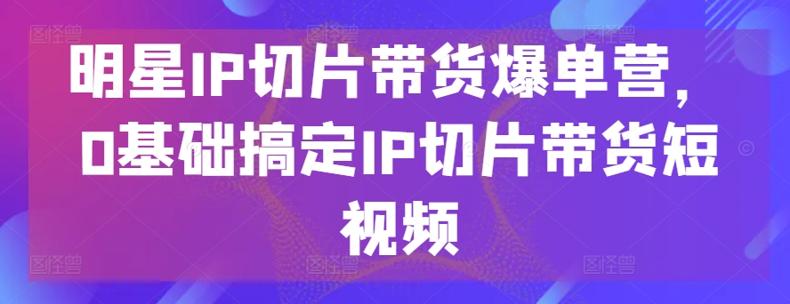 明星IP切片带货爆单营，0基础搞定IP切片带货短视频_豪客资源库