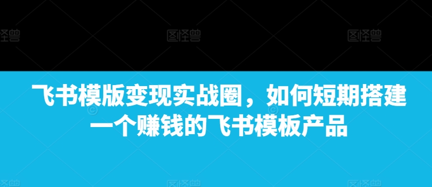 飞书模版变现实战圈，如何短期搭建一个赚钱的飞书模板产品_豪客资源库