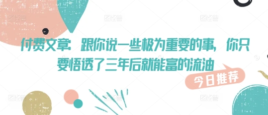 付费文章：跟你说一些极为重要的事，你只要悟透了 三年后 就能富的流油——豪客资源创业项目网-豪客资源_豪客资源库