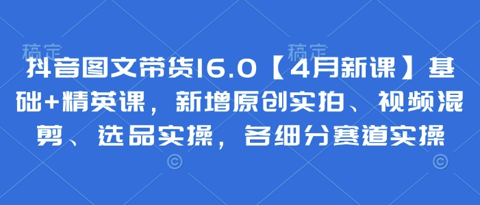 抖音图文带货16.0【4月新课】基础+精英课，新增原创实拍、视频混剪、选品实操，各细分赛道实操——豪客资源创业项目网-豪客资源_豪客资源库