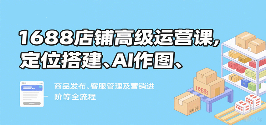 1688店铺高级运营课,定位搭建、AI作图、商品发布、客服管理及营销进阶等全流程_豪客资源创业网-豪客资源_豪客资源库